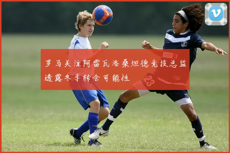 罗马关注阿雷瓦洛桑坦德竞技总监透露冬季转会可能性