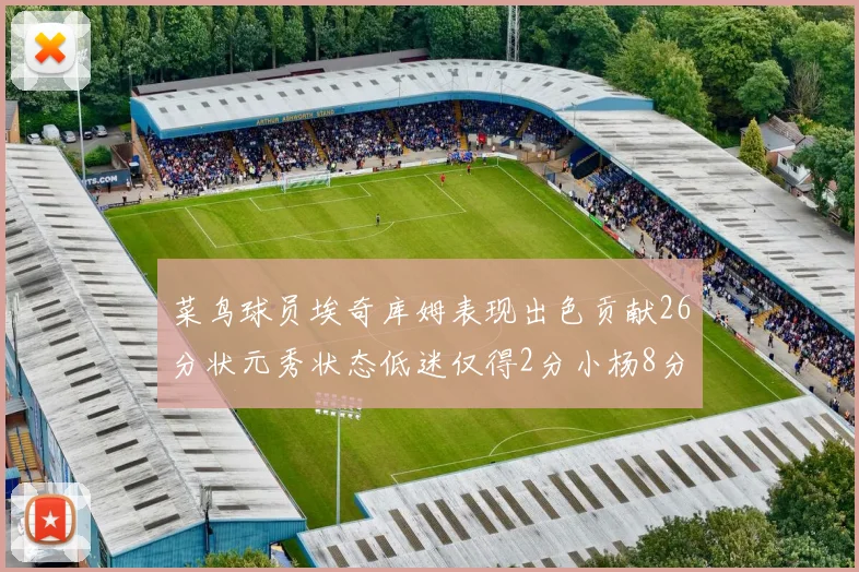 菜鸟球员埃奇库姆表现出色贡献26分状元秀状态低迷仅得2分小杨8分钟未能得分