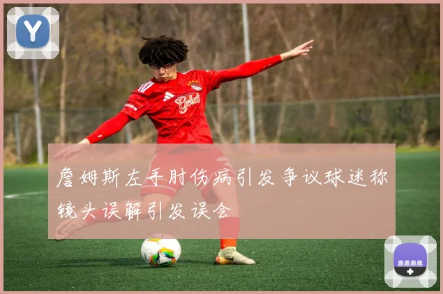 詹姆斯左手肘伤病引发争议球迷称镜头误解引发误会