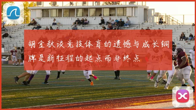 胡金秋谈竞技体育的遗憾与成长铜牌是新征程的起点而非终点