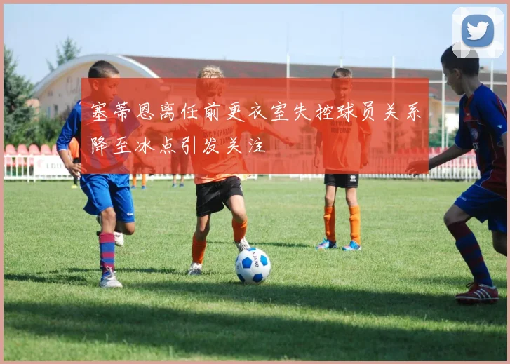 塞蒂恩离任前更衣室失控球员关系降至冰点引发关注