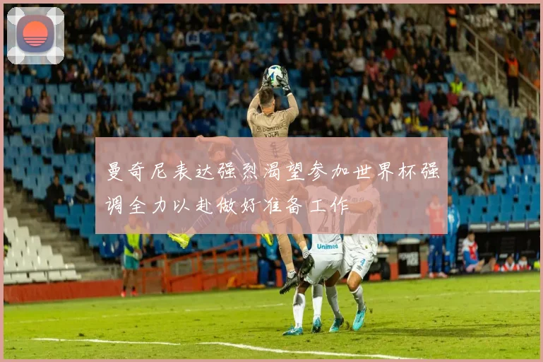 曼奇尼表达强烈渴望参加世界杯强调全力以赴做好准备工作