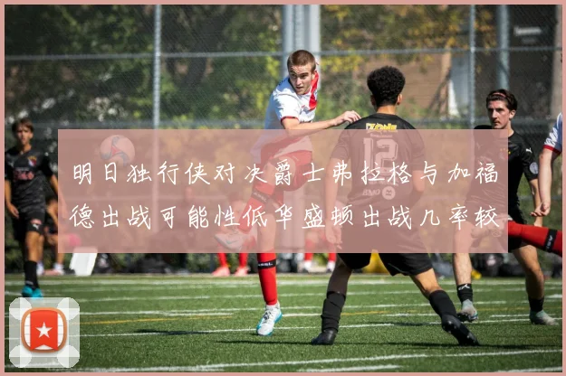 明日独行侠对决爵士弗拉格与加福德出战可能性低华盛顿出战几率较高