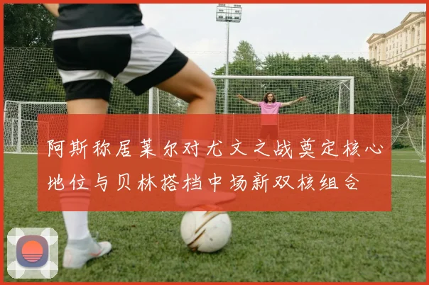 阿斯称居莱尔对尤文之战奠定核心地位与贝林搭档中场新双核组合