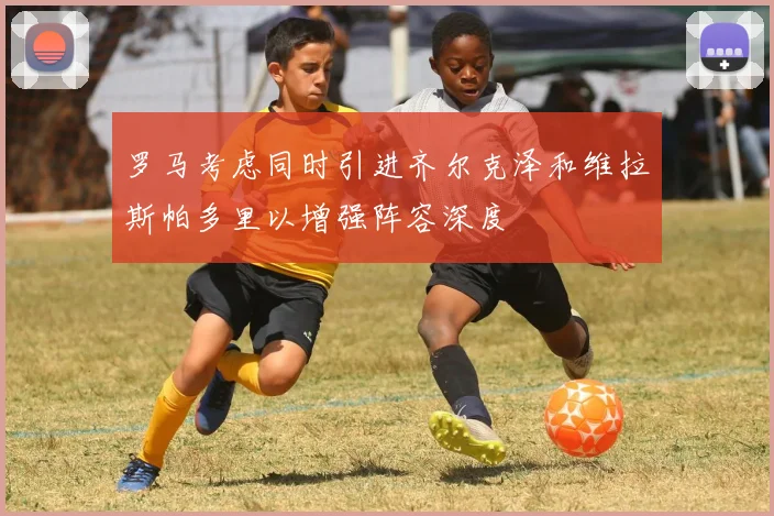 罗马考虑同时引进齐尔克泽和维拉斯帕多里以增强阵容深度