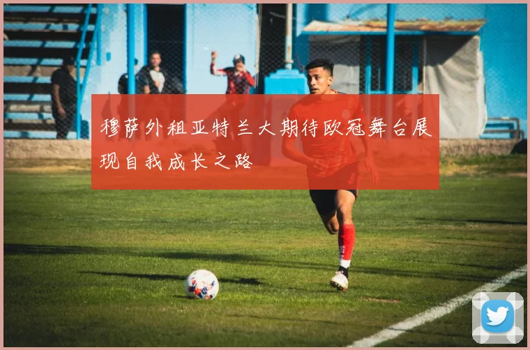 穆萨外租亚特兰大期待欧冠舞台展现自我成长之路