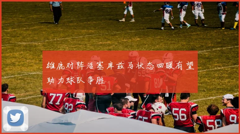 雄鹿对阵活塞库兹马状态回暖有望助力球队争胜