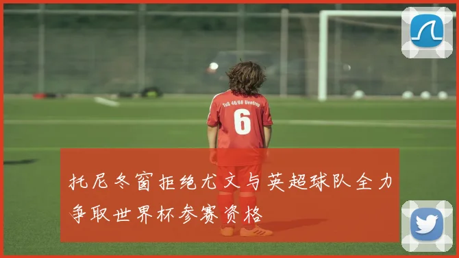 托尼冬窗拒绝尤文与英超球队全力争取世界杯参赛资格