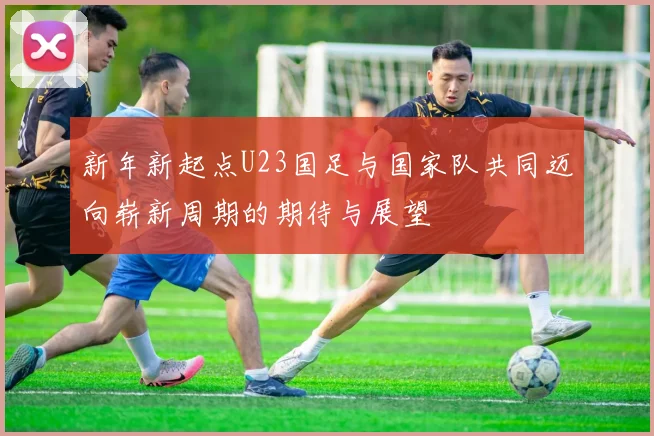 新年新起点U23国足与国家队共同迈向崭新周期的期待与展望