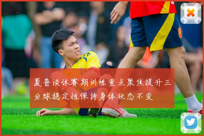 夏普谈休赛期训练重点聚焦提升三分球稳定性保持身体状态不变