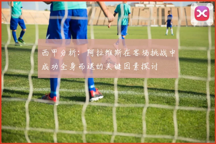 西甲分析：阿拉维斯在客场挑战中成功全身而退的关键因素探讨