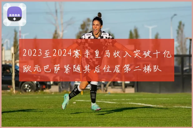 2023至2024赛季皇马收入突破十亿欧元巴萨紧随其后位居第二梯队