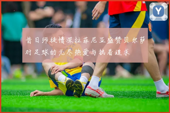 昔日师徒情深拉菲尼亚盛赞贝尔萨对足球的无尽热爱与执着追求