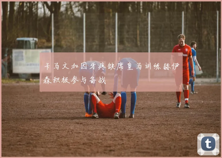 卡马文加因牙疼缺席皇马训练赫伊森积极参与备战