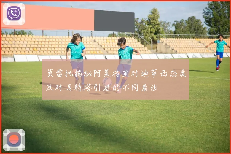 莫雷托揭秘阿莱格里对迪萨西态度及对马特塔引进的不同看法