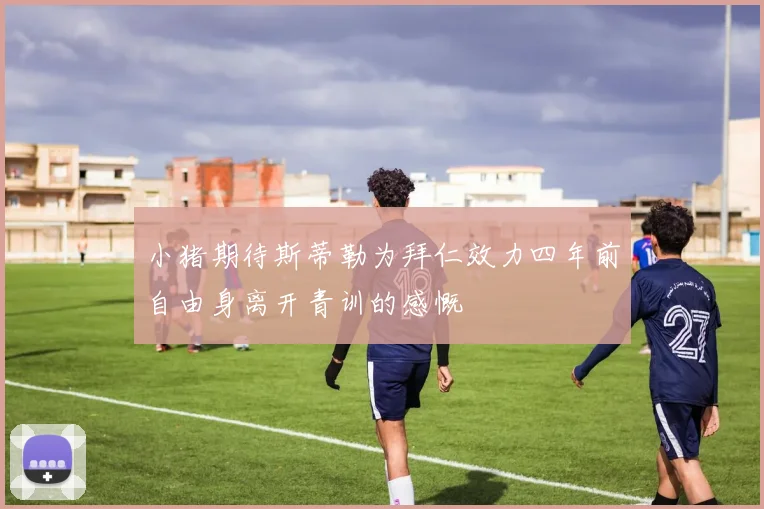 小猪期待斯蒂勒为拜仁效力四年前自由身离开青训的感慨