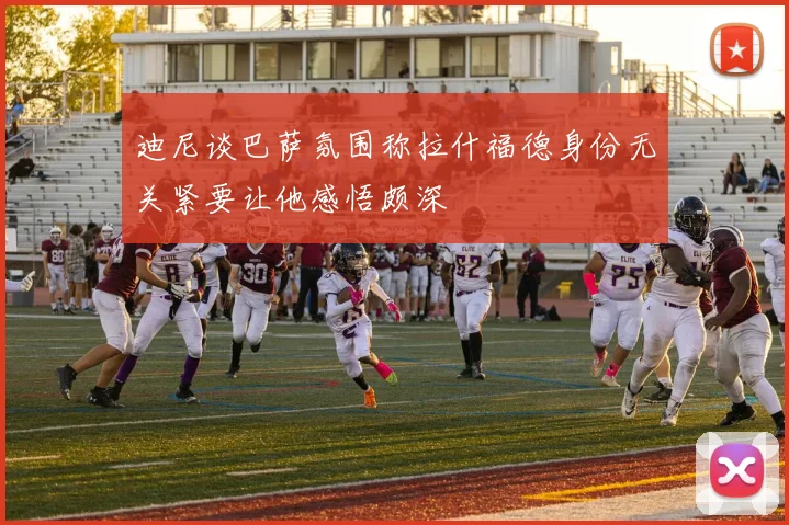 迪尼谈巴萨氛围称拉什福德身份无关紧要让他感悟颇深