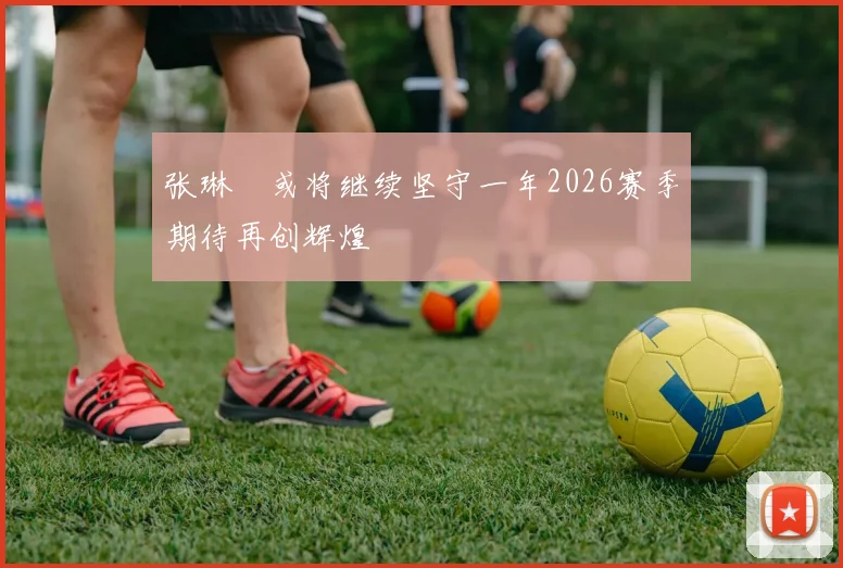 张琳芃或将继续坚守一年2026赛季期待再创辉煌