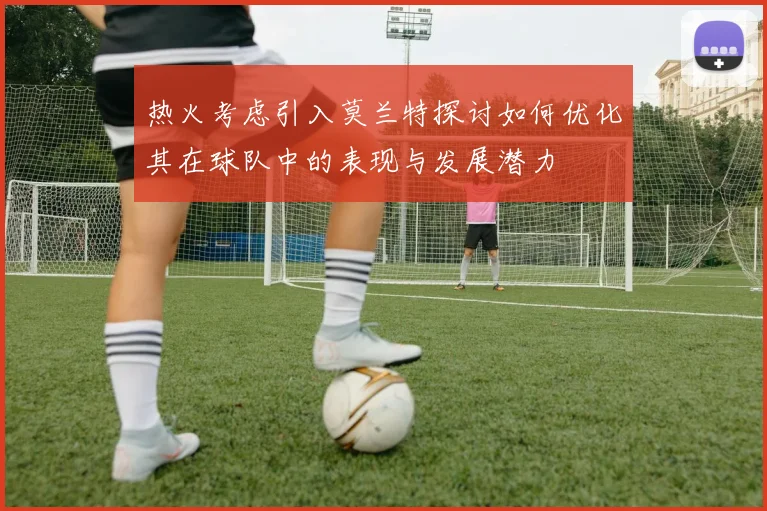 热火考虑引入莫兰特探讨如何优化其在球队中的表现与发展潜力